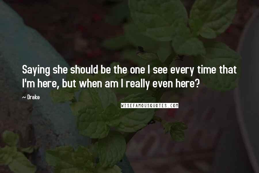 Drake Quotes: Saying she should be the one I see every time that I'm here, but when am I really even here?
