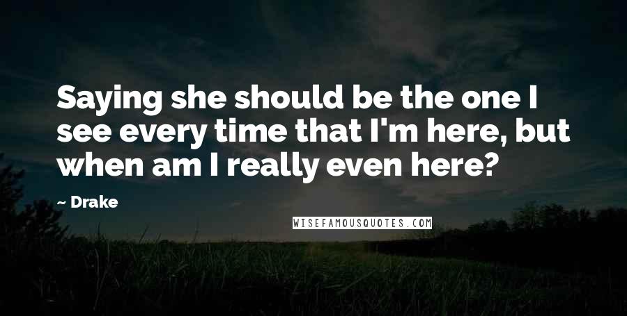 Drake Quotes: Saying she should be the one I see every time that I'm here, but when am I really even here?