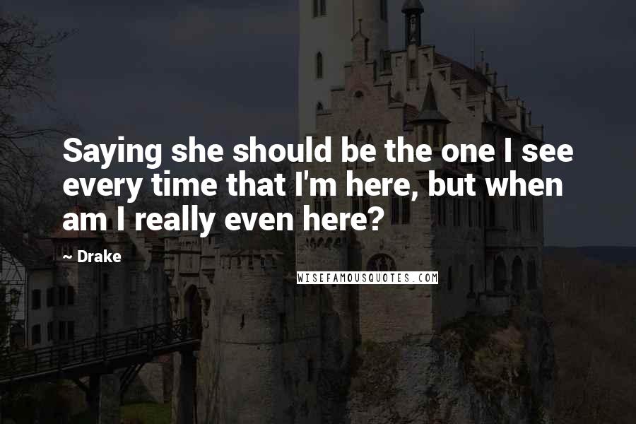 Drake Quotes: Saying she should be the one I see every time that I'm here, but when am I really even here?