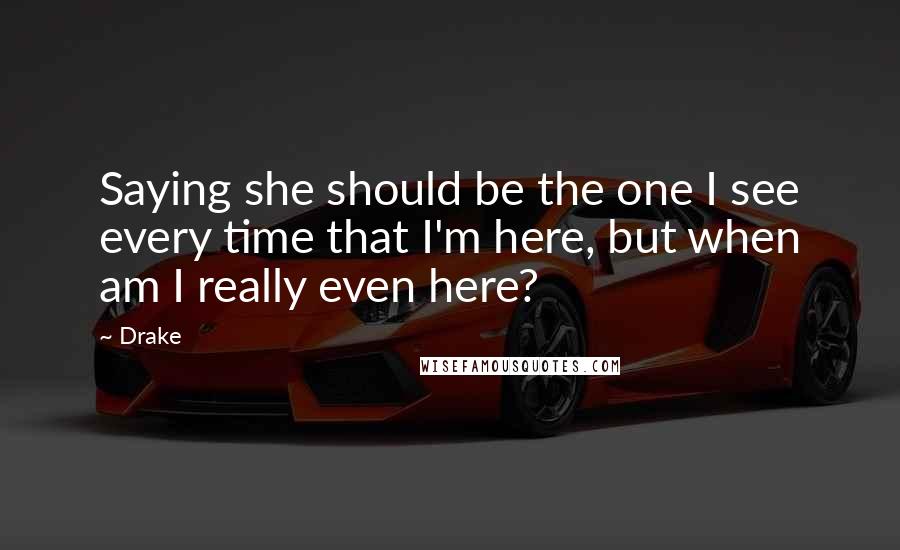 Drake Quotes: Saying she should be the one I see every time that I'm here, but when am I really even here?