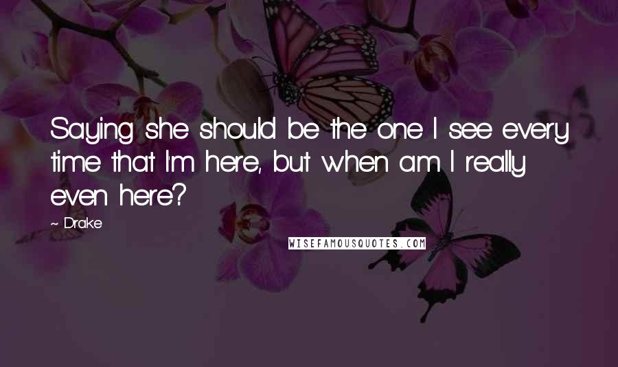 Drake Quotes: Saying she should be the one I see every time that I'm here, but when am I really even here?