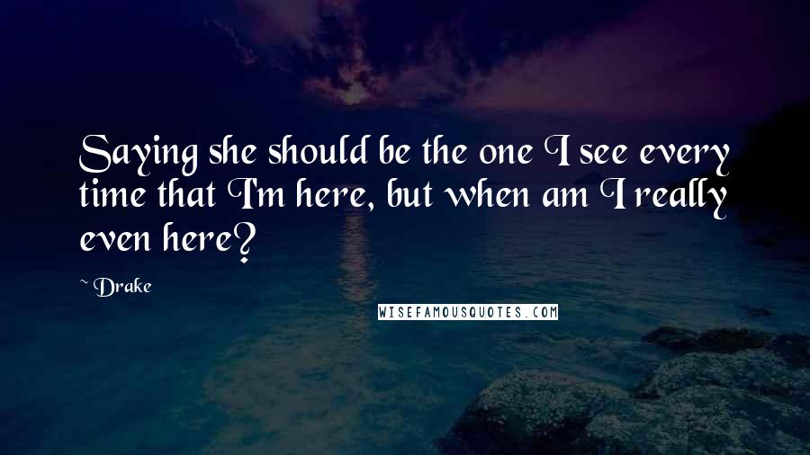 Drake Quotes: Saying she should be the one I see every time that I'm here, but when am I really even here?
