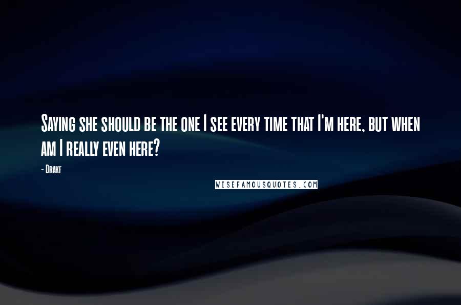 Drake Quotes: Saying she should be the one I see every time that I'm here, but when am I really even here?