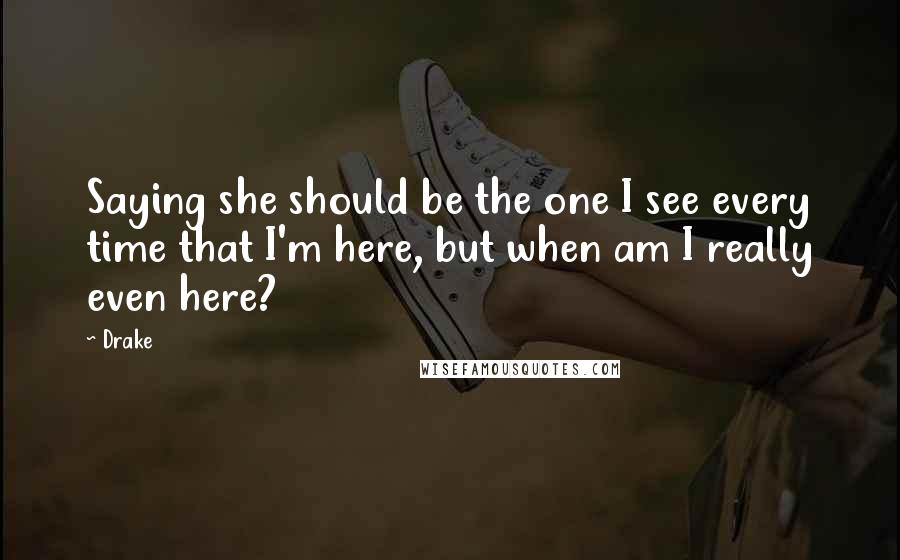 Drake Quotes: Saying she should be the one I see every time that I'm here, but when am I really even here?