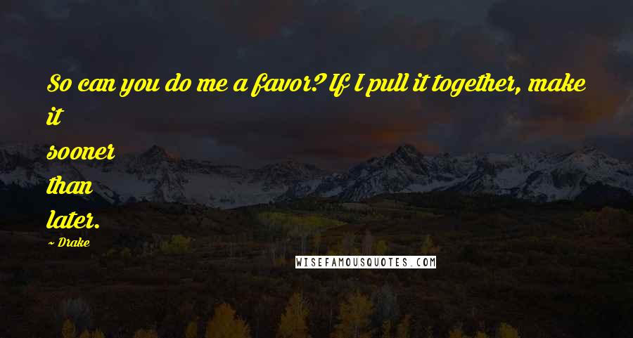 Drake Quotes: So can you do me a favor? If I pull it together, make it sooner than later.