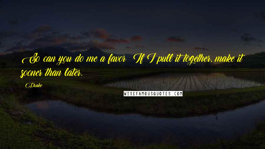 Drake Quotes: So can you do me a favor? If I pull it together, make it sooner than later.