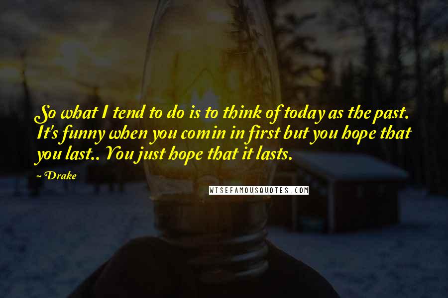 Drake Quotes: So what I tend to do is to think of today as the past. It's funny when you comin in first but you hope that you last.. You just hope that it lasts.