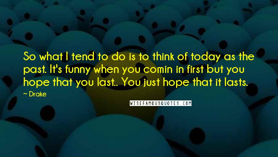 Drake Quotes: So what I tend to do is to think of today as the past. It's funny when you comin in first but you hope that you last.. You just hope that it lasts.