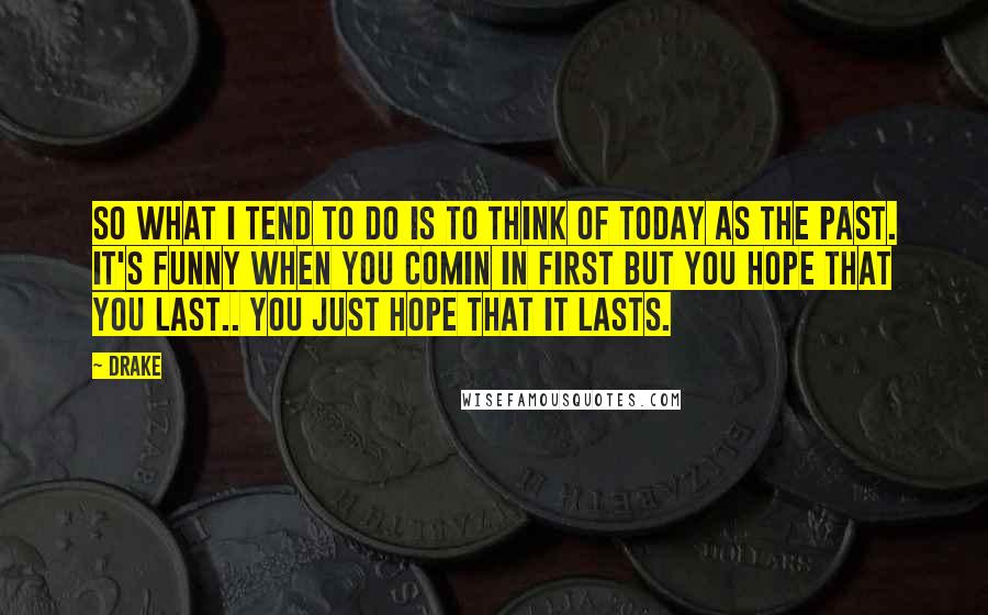 Drake Quotes: So what I tend to do is to think of today as the past. It's funny when you comin in first but you hope that you last.. You just hope that it lasts.