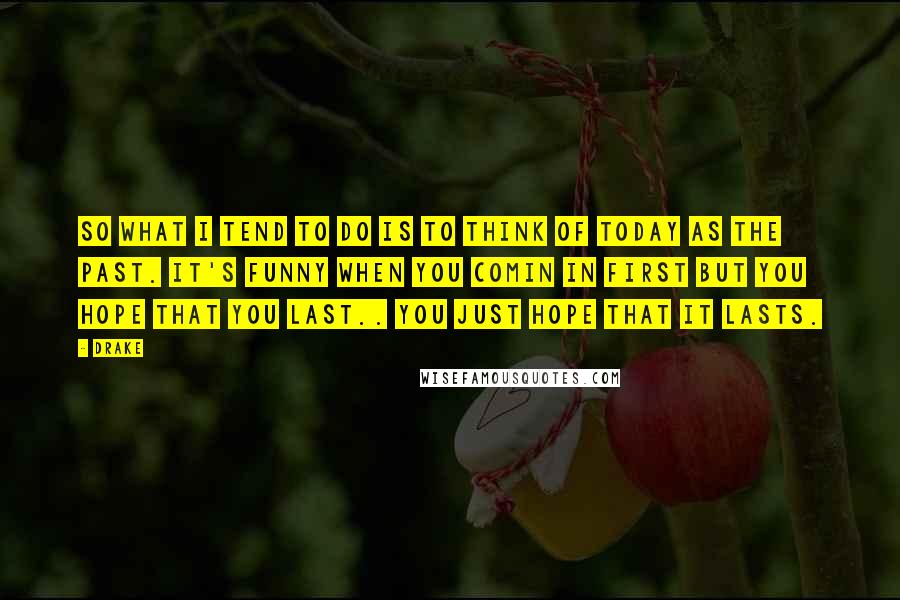Drake Quotes: So what I tend to do is to think of today as the past. It's funny when you comin in first but you hope that you last.. You just hope that it lasts.