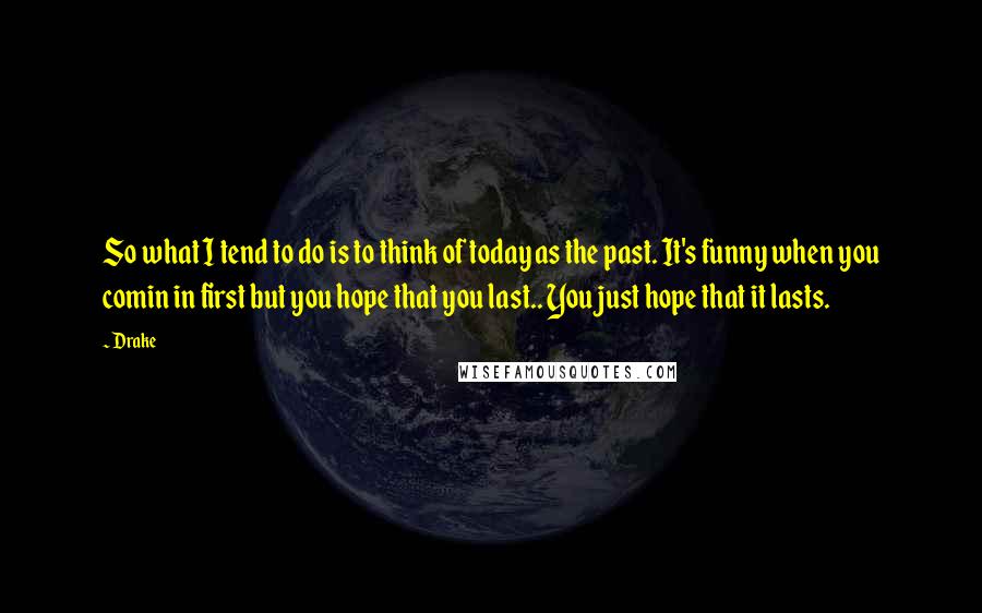 Drake Quotes: So what I tend to do is to think of today as the past. It's funny when you comin in first but you hope that you last.. You just hope that it lasts.