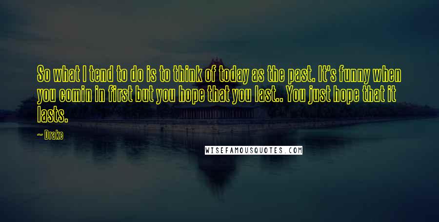 Drake Quotes: So what I tend to do is to think of today as the past. It's funny when you comin in first but you hope that you last.. You just hope that it lasts.