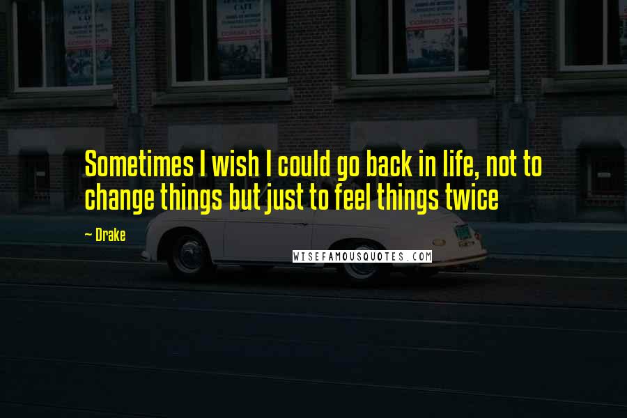 Drake Quotes: Sometimes I wish I could go back in life, not to change things but just to feel things twice