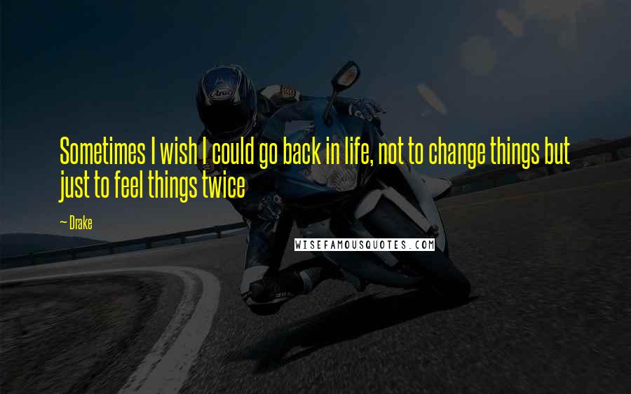 Drake Quotes: Sometimes I wish I could go back in life, not to change things but just to feel things twice