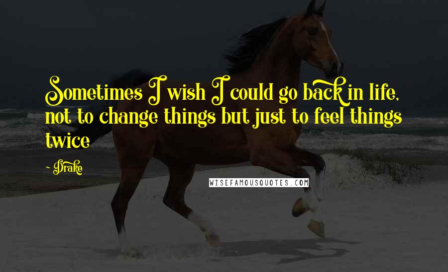 Drake Quotes: Sometimes I wish I could go back in life, not to change things but just to feel things twice