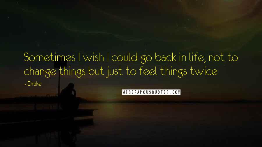 Drake Quotes: Sometimes I wish I could go back in life, not to change things but just to feel things twice