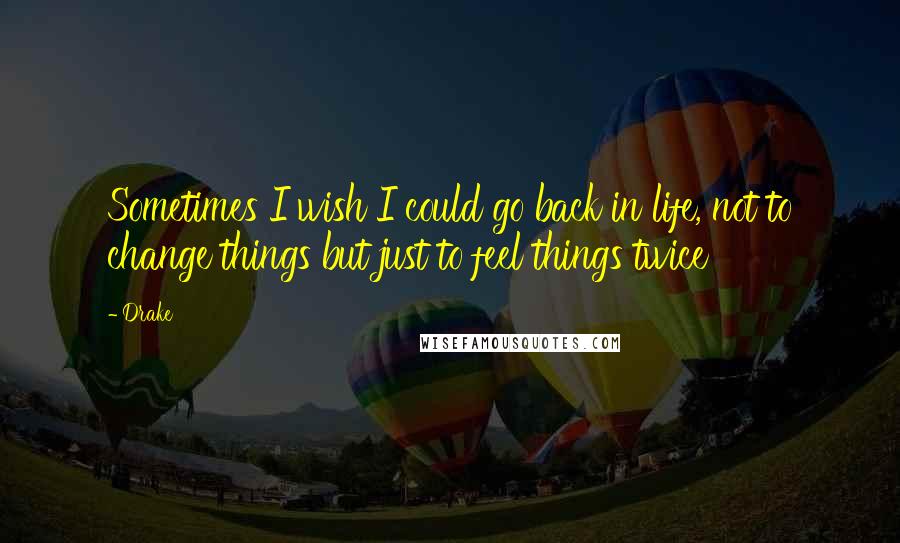 Drake Quotes: Sometimes I wish I could go back in life, not to change things but just to feel things twice