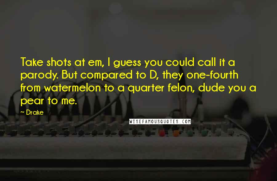 Drake Quotes: Take shots at em, I guess you could call it a parody. But compared to D, they one-fourth from watermelon to a quarter felon, dude you a pear to me.