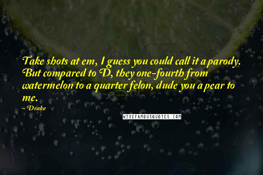 Drake Quotes: Take shots at em, I guess you could call it a parody. But compared to D, they one-fourth from watermelon to a quarter felon, dude you a pear to me.