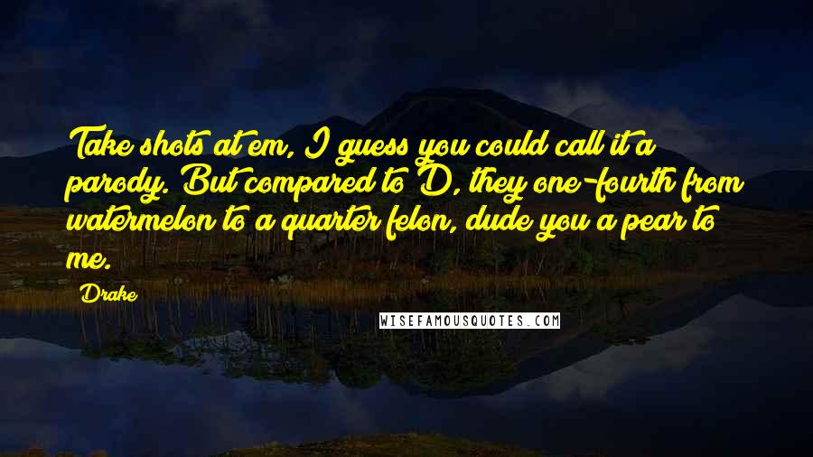 Drake Quotes: Take shots at em, I guess you could call it a parody. But compared to D, they one-fourth from watermelon to a quarter felon, dude you a pear to me.