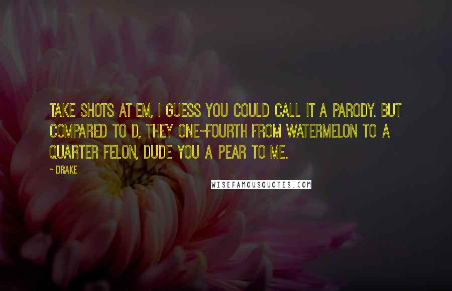Drake Quotes: Take shots at em, I guess you could call it a parody. But compared to D, they one-fourth from watermelon to a quarter felon, dude you a pear to me.