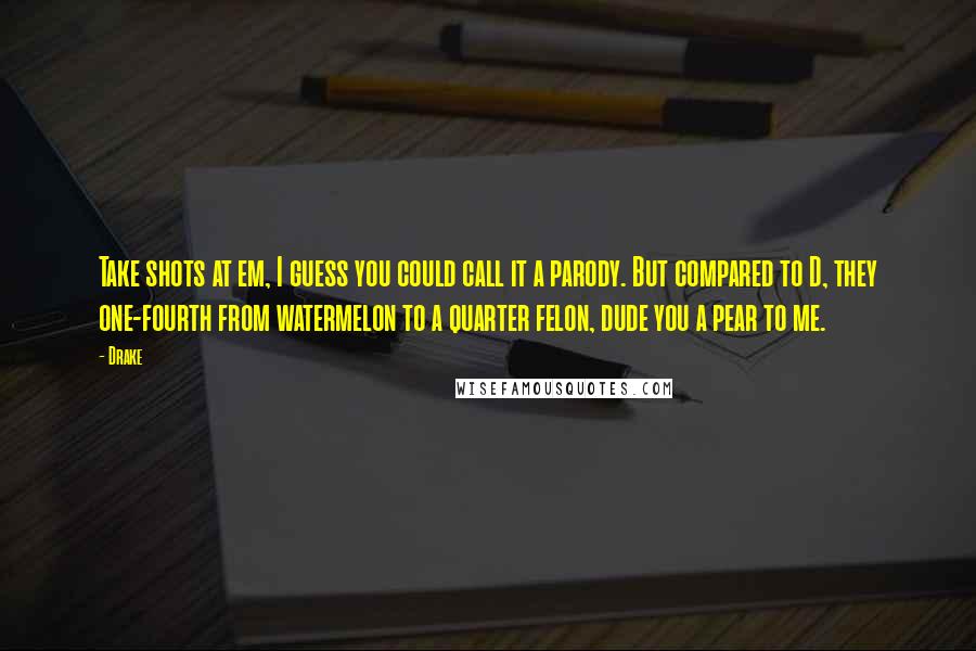 Drake Quotes: Take shots at em, I guess you could call it a parody. But compared to D, they one-fourth from watermelon to a quarter felon, dude you a pear to me.