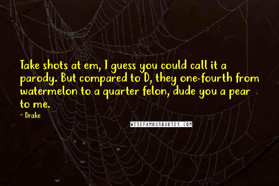 Drake Quotes: Take shots at em, I guess you could call it a parody. But compared to D, they one-fourth from watermelon to a quarter felon, dude you a pear to me.