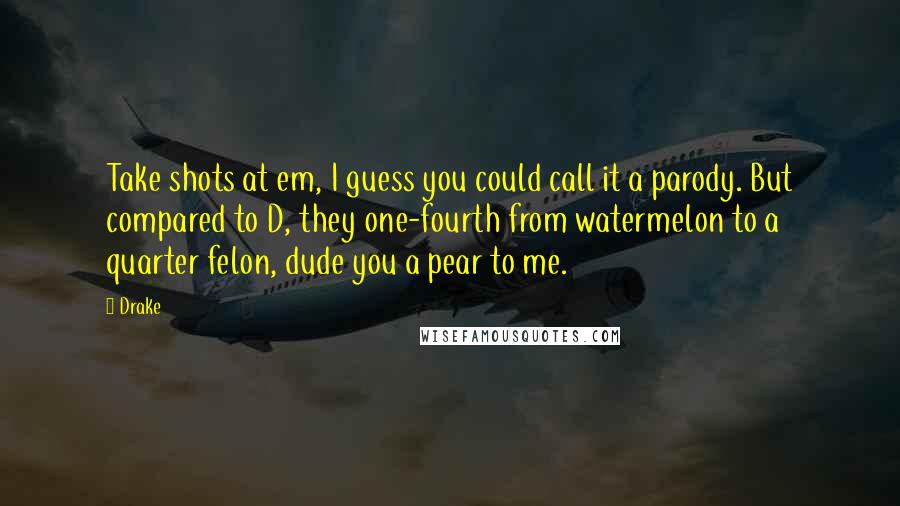 Drake Quotes: Take shots at em, I guess you could call it a parody. But compared to D, they one-fourth from watermelon to a quarter felon, dude you a pear to me.