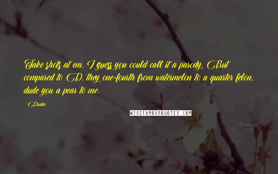 Drake Quotes: Take shots at em, I guess you could call it a parody. But compared to D, they one-fourth from watermelon to a quarter felon, dude you a pear to me.
