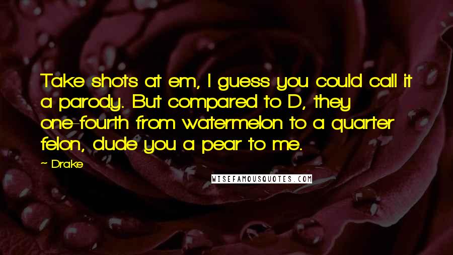 Drake Quotes: Take shots at em, I guess you could call it a parody. But compared to D, they one-fourth from watermelon to a quarter felon, dude you a pear to me.