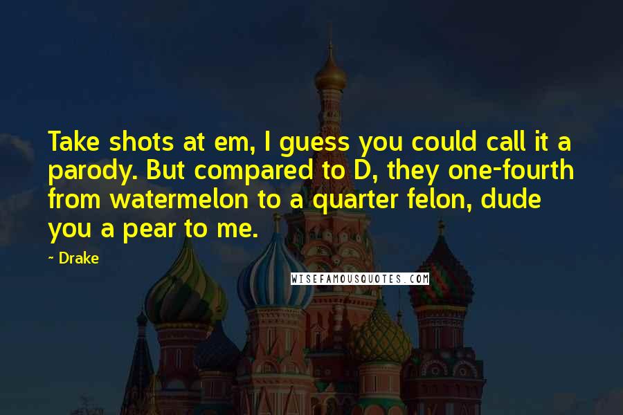 Drake Quotes: Take shots at em, I guess you could call it a parody. But compared to D, they one-fourth from watermelon to a quarter felon, dude you a pear to me.