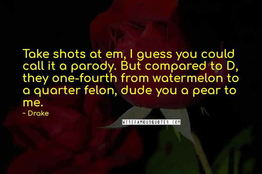 Drake Quotes: Take shots at em, I guess you could call it a parody. But compared to D, they one-fourth from watermelon to a quarter felon, dude you a pear to me.