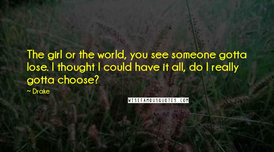 Drake Quotes: The girl or the world, you see someone gotta lose. I thought I could have it all, do I really gotta choose?