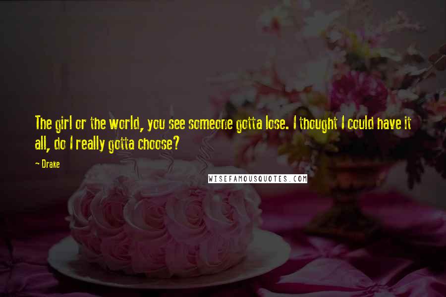 Drake Quotes: The girl or the world, you see someone gotta lose. I thought I could have it all, do I really gotta choose?