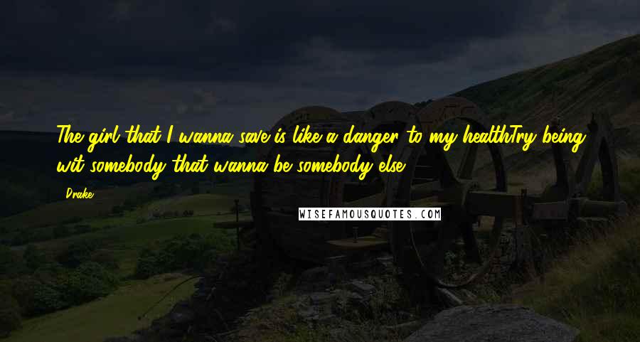 Drake Quotes: The girl that I wanna save is like a danger to my healthTry being wit somebody that wanna be somebody else.