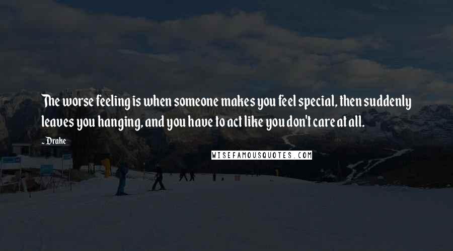 Drake Quotes: The worse feeling is when someone makes you feel special, then suddenly leaves you hanging, and you have to act like you don't care at all.