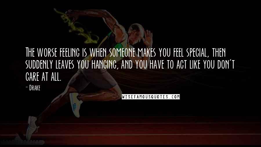 Drake Quotes: The worse feeling is when someone makes you feel special, then suddenly leaves you hanging, and you have to act like you don't care at all.