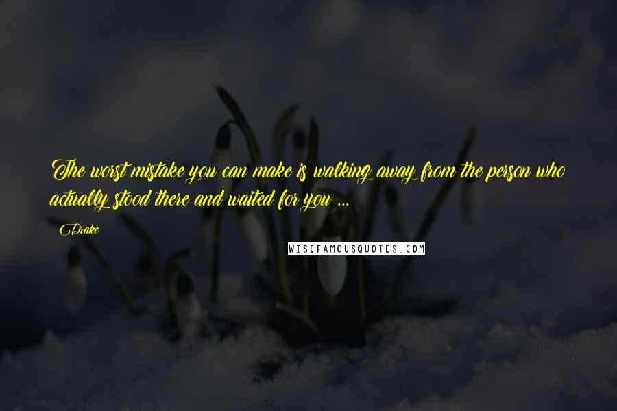 Drake Quotes: The worst mistake you can make is walking away from the person who actually stood there and waited for you ...