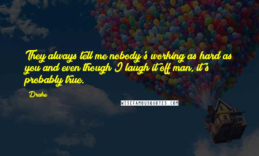 Drake Quotes: They always tell me nobody's working as hard as you and even though I laugh it off man, it's probably true.