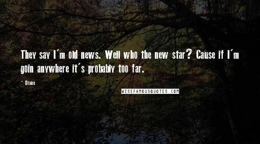 Drake Quotes: They say I'm old news. Well who the new star? Cause if I'm goin anywhere it's probably too far.