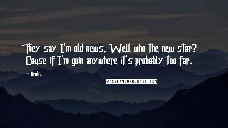 Drake Quotes: They say I'm old news. Well who the new star? Cause if I'm goin anywhere it's probably too far.