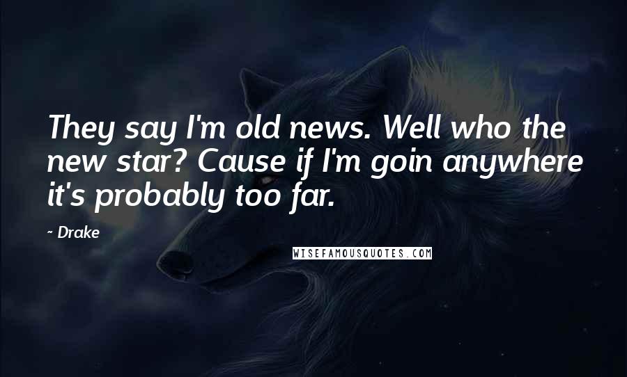 Drake Quotes: They say I'm old news. Well who the new star? Cause if I'm goin anywhere it's probably too far.