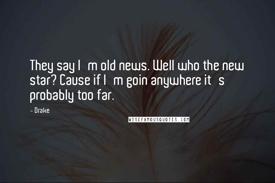 Drake Quotes: They say I'm old news. Well who the new star? Cause if I'm goin anywhere it's probably too far.