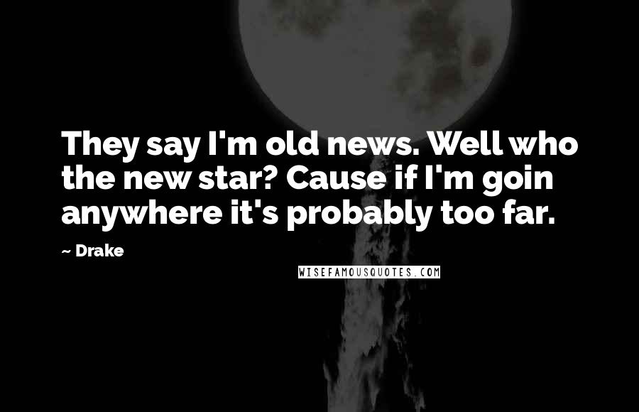 Drake Quotes: They say I'm old news. Well who the new star? Cause if I'm goin anywhere it's probably too far.