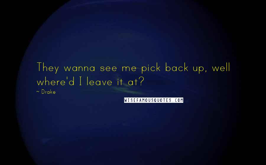 Drake Quotes: They wanna see me pick back up, well where'd I leave it at?