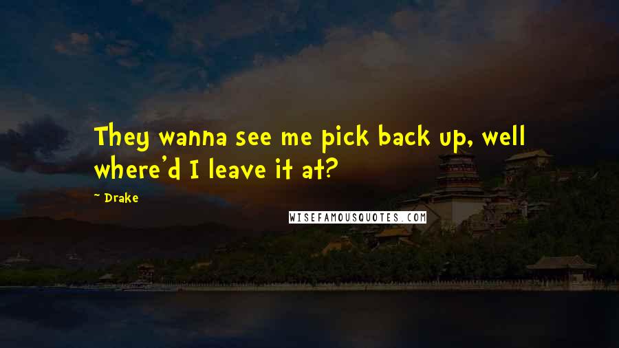 Drake Quotes: They wanna see me pick back up, well where'd I leave it at?