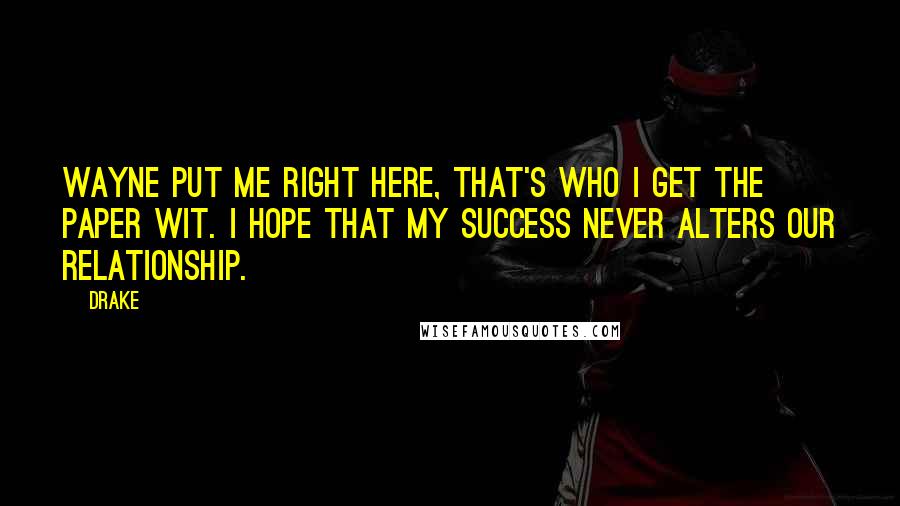 Drake Quotes: Wayne put me right here, that's who I get the paper wit. I hope that my success never alters our relationship.