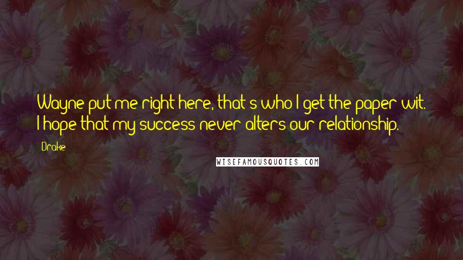 Drake Quotes: Wayne put me right here, that's who I get the paper wit. I hope that my success never alters our relationship.
