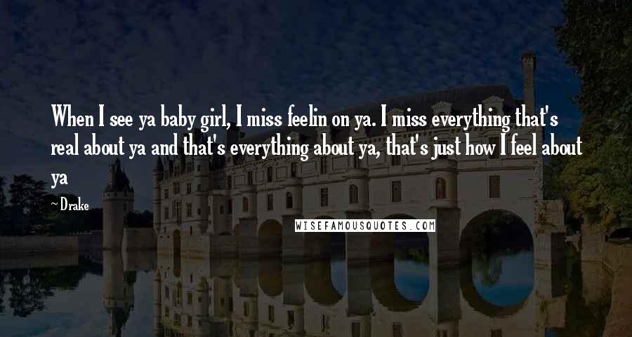 Drake Quotes: When I see ya baby girl, I miss feelin on ya. I miss everything that's real about ya and that's everything about ya, that's just how I feel about ya