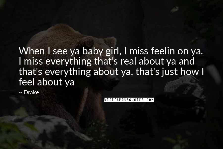 Drake Quotes: When I see ya baby girl, I miss feelin on ya. I miss everything that's real about ya and that's everything about ya, that's just how I feel about ya